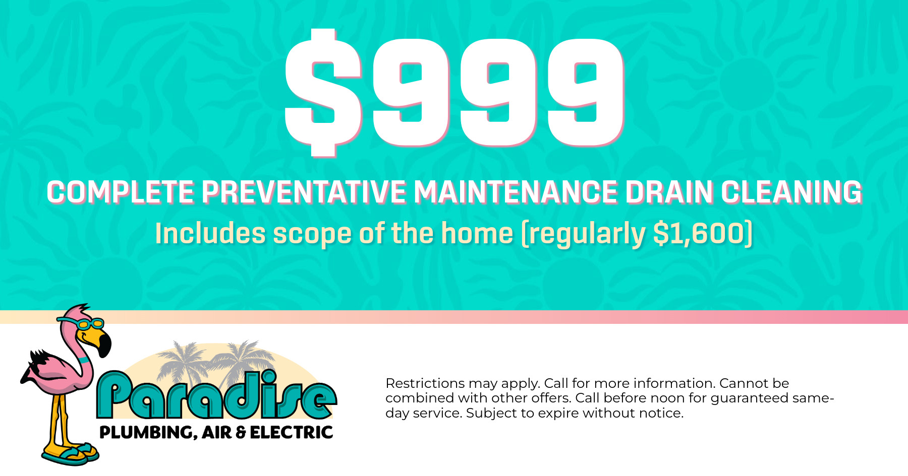 $999 Complete preventative maintenance drain cleaning. Includes scope of the home (regularly $1,600) Restrictions may apply. Call for more information. Cannot be combined with other offers. Call before noon for guaranteed same-day service. Subject to expire without notice.